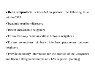 Hello subprotocol is intended to perform the following tasks
within OSPF:
Dynamic neighbor discovery
Detect unreachable neighbors
Ensure two-way communications between neighbors
Ensure correctness of basic interface parameters between
neighbors
Provide necessary information for the election of the Designated
and Backup Designated routers on a LAN segment (coming)
 