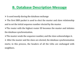B. Database Description Message
 Is used mostly during the database exchange
 The first DBD packet is used to elect the master and slave relationship
and to set the initial sequence number elected by the master.
The router with the highest router ID becomes the master and initiates
the database synchronization.
The master sends the sequence number, and the slave acknowledges it.
 After the master and the slave are elected, the database synchronization
starts; in this process, the headers of all the LSAs are exchanged with
neighbors.
 