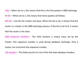 I Bit— When set to 1, this means that this is the first packet in DBD exchange.
M Bit— When set to 1, this means that more packets will follow.
MS Bit— Use this for master and slave. When this bit is set, it means that the
router is a master in the DBD exchange process. If this bit is set to 0, it means
that the router is the slave.
DBD Sequence Number— This field contains a unique value set by the
master. This sequence number is used during database exchange. Only a
master can increment the sequence number.
LSA Header— This field consists of a list of the link-state database headers.
 