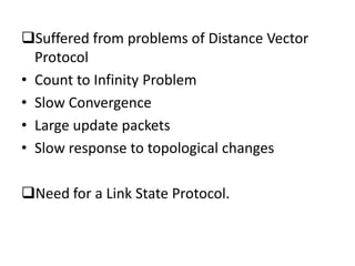 Suffered from problems of Distance Vector
Protocol
• Count to Infinity Problem
• Slow Convergence
• Large update packets
• Slow response to topological changes
Need for a Link State Protocol.
 