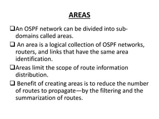 AREAS
An OSPF network can be divided into sub-
domains called areas.
 An area is a logical collection of OSPF networks,
routers, and links that have the same area
identification.
Areas limit the scope of route information
distribution.
 Benefit of creating areas is to reduce the number
of routes to propagate—by the filtering and the
summarization of routes.
 