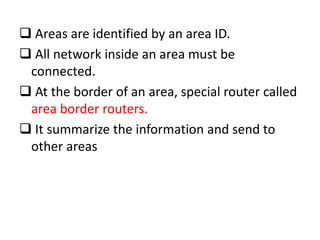  Areas are identified by an area ID.
 All network inside an area must be
connected.
 At the border of an area, special router called
area border routers.
 It summarize the information and send to
other areas
 
