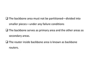  The backbone area must not be partitioned—divided into
smaller pieces—under any failure conditions
 The backbone serves as primary area and the other areas as
secondary areas.
 The router inside backbone area is known as backbone
routers.
 