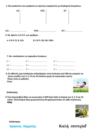 5. Να αναλύσετε τους αριθμούς σε πρώτους παράγοντες με διαδοχικές διαιρέσεις:
60 405 87
60=……………………………… 405=……………………………… 87=………………………………
6. Να βρείτε το Ε.Κ.Π. των αριθμών:
α. Ε.Κ.Π. (5, 8, 12)= β. Ε.Κ.Π. (32, 80, 128)=
7. Να υπολογίσετε τις παρακάτω δυνάμεις:
33 = 25 = ………………………. 63 = ……………………….
122 = ………………. 53 = ………………………. 17 = ……………………….
104 = ………………. 44 = ………………………. 93 = ……………………….
8. Οι αθλητές μιας ακαδημίας ποδοσφαίρου είναι λιγότεροι από 300 και μπορούν να
γίνουν ομάδες των 5, 6, 14 και 30 παιδιών χωρίς να περισσέψει κανείς.
Πόσοι είναι οι μαθητές;
Λύση:
Απάντηση:
9. Ένα ελαιοτριβείο θέλει να συσκευάσει 4.500 λίτρα λάδι σε δοχεία των 3, 5, 9 και 10
κιλών. Πόσα δοχεία ίδιας χωρητικότητας θα χρησιμοποιήσει σε κάθε περίπτωση;
Λύση:
Χρήστος Χαρμπής Καλή επιτυχία!
Απάντηση:
 