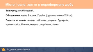 Тип уроку: комбінований.
Обладнання: карта Європи, України (друга половина ХІХ ст.).
Поняття та назви: селяни, робітники, дворяни, буржуазія,
промислові робітники, меценат, маргінали, конка.
Місто і село: життя в пореформену добу
 