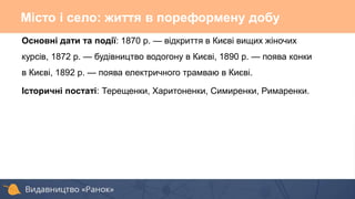 Основні дати та події: 1870 р. — відкриття в Києві вищих жіночих
курсів, 1872 р. — будівництво водогону в Києві, 1890 р. — поява конки
в Києві, 1892 р. — поява електричного трамваю в Києві.
Історичні постаті: Терещенки, Харитоненки, Симиренки, Римаренки.
Місто і село: життя в пореформену добу
 