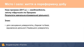 Нова програма (2017 р.) — невідповідність
змісту підручників та Програми
Результати навчально-пізнавальної діяльності:
Знаю:
• дати заснування університетів у Харкові та Києві,
відновлення діяльності Львівського університету.
Місто і село: життя в пореформену добу
 