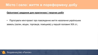 Орієнтовні завдання для практичних і творчих робіт
• Підготувати міні-проект про повсякденне життя населення українських
земель (селян, міщан, торговців, поміщиків) у першій половині ХІХ ст.;
Місто і село: життя в пореформену добу
 