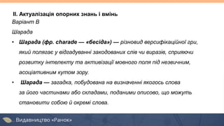 II. Актуалізація опорних знань і вмінь
Варіант В
Шарада
• Шарада (фр. charade — «бесіда») — різновид версифікаційної гри,
який полягає у відгадуванні закодованих слів чи виразів, сприяючи
розвитку інтелекту та активізації мовного поля під незвичним,
асоціативним кутом зору.
• Шарада — загадка, побудована на визначенні якогось слова
за його частинами або складами, поданими описово, що можуть
становити собою й окремі слова.
 