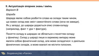 Варіант В
Шарада
Шарада являє собою розбиття слова на склади таким чином,
що кожен склад має зміст самостійного слова (хоча не завжди).
Як у загадці, до шаради додається опис слова-складу
(наприклад, факт + ура = фактура).
Поняття складу в шарадах не збігається з поняттям складу
у фонетиці. Склад у шараді лише в окремому випадку може
являти собою фонетичний склад, але може складатися і з декількох
фонетичних складів, а може взагалі не містити голосних.
II. Актуалізація опорних знань і вмінь
 