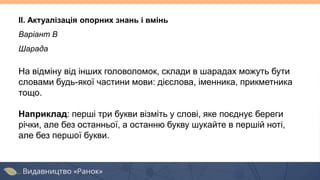 Варіант В
Шарада
На відміну від інших головоломок, склади в шарадах можуть бути
словами будь-якої частини мови: дієслова, іменника, прикметника
тощо.
Наприклад: перші три букви візміть у слові, яке поєднує береги
річки, але без останньої, а останню букву шукайте в першій ноті,
але без першої букви.
II. Актуалізація опорних знань і вмінь
 