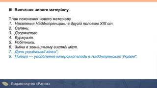 План пояснення нового матеріалу
1. Населення Наддніпрянщини в другій половині XIX ст.
2. Селяни.
3. Дворянство.
4. Буржуазія.
5. Робітники.
6. Зміна в зовнішньому вигляді міст.
7. Доля української жінки*.
8. Поліція — уособлення імперської влади в Наддніпрянській Україні*.
ІІІ. Вивчення нового матеріалу
 