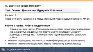 Варіант В1
Порівняти групи населення в Наддніпрянській Україні в другій половині ХІХ ст.
Робота в групах. Робота з підручником
Об’єднати учнів у групи. Розподілити між групами назви верств населення
(одна на групу). За допомогою підручника учні складають коротку
розповідь у вигляді тез. Після підготовки групи презентують результати
роботи.
• Можливо: підготувати запитання, за якими буде проводитися аналіз тексту.
• Можливо: узагальнити результати роботи (наприклад у вигляді таблиці).
2—4. Селяни. Дворянство. Буржуазія. Робітники.
ІІІ. Вивчення нового матеріалу
 