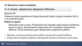 Варіант В2
Порівняти групи населення в Наддніпрянській Україні в другій половині ХІХ ст.
та в сучасній Україні.
Робота в групах
Об’єднати учнів у групи. Розподілити між групами назви верств населення
(одна на групу). За допомогою підручника учні складають порівняльну
таблицю. Після підготовки групи презентують результати роботи.
• Можливо: узагальнити результати роботи (наприклад у вигляді таблиці).
• Бажано дати попереднє завдання щодо верств населення сучасного суспільства.
2—4. Селяни. Дворянство. Буржуазія. Робітники.
ІІІ. Вивчення нового матеріалу
 