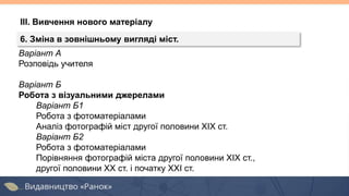 Варіант А
Розповідь учителя
Варіант Б
Робота з візуальними джерелами
Варіант Б1
Робота з фотоматеріалами
Аналіз фотографій міст другої половини ХІХ ст.
Варіант Б2
Робота з фотоматеріалами
Порівняння фотографій міста другої половини ХІХ ст.,
другої половини ХХ ст. і початку ХХІ ст.
ІІІ. Вивчення нового матеріалу
6. Зміна в зовнішньому вигляді міст.
 