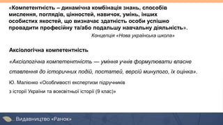 Аксіологічна компетентність
«Аксіологічна компетентність — уміння учнів формулювати власне
ставлення до історичних подій, постатей, версій минулого, їх оцінка».
Ю. Малієнко «Особливості експертизи підручників
з історії України та всесвітньої історії (9 клас)»
«Компетентність – динамічна комбінація знань, способів
мислення, поглядів, цінностей, навичок, умінь, інших
особистих якостей, що визначає здатність особи успішно
провадити професійну та/або подальшу навчальну діяльність».
Концепція «Нова українська школа»
 