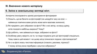 Алгоритм (послідовність кроків) дослідження фотоджерел
1) Опишіть, що ви бачите на фотографії (не шкодуйте часу на опис —
найменша помічена вами деталь може мати важливе значення).
2) Які предмети, речі зображені на фото? Які з них автор, на вашу думку,
хотів показати найбільш виразно? Чому?
3) Що роблять, чим займаються люди, зображені на фото?
4) Особливу увагу зверніть на те, чи люди позували для цієї фотографії спеціально.
Чому саме в цей момент і на цьому місці опинилася людина з фотоапаратом?
5) Чи є на фото якась текстова інформація (плакати, реклама, підписи)?
У якому зв’язку вона перебуває з рештою зображень?
ІІІ. Вивчення нового матеріалу
6. Зміна в зовнішньому вигляді міст.
 