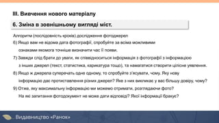 Алгоритм (послідовність кроків) дослідження фотоджерел
6) Якщо вам не відома дата фотографії, спробуйте за всіма можливими
ознаками якомога точніше визначити час її появи.
7) Завжди слід брати до уваги, як співвідноситься інформація з фотографії з інформацією
з інших джерел (текст, статистика, карикатура тощо), та намагатися створити цілісне уявлення.
8) Якщо ж джерела суперечать одне одному, то спробуйте з’ясувати, чому. Яку нову
інформацію дає протиставлення різних джерел? Яке з них викликає у вас більшу довіру, чому?
9) Отже, яку максимальну інформацію ми можемо отримати, розглядаючи фото?
На які запитання фотодокумент не може дати відповіді? Якої інформації бракує?
ІІІ. Вивчення нового матеріалу
6. Зміна в зовнішньому вигляді міст.
 
