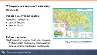 Варіант В
Робота з контурною картою
Покажіть і позначте:
• залізні дороги
• великі міста
• ………………………
Робота з картою
За допомогою карти поясніть причини
будівництва залізниць; покращання
стану шляхів на певних напрямках
http://ukrmap.su/uk-uh9/373.html
IV. Закріплення вивченого матеріалу
 