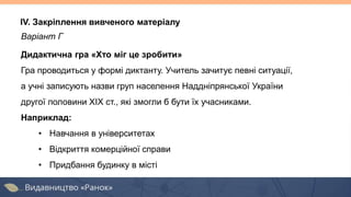 Варіант Г
Дидактична гра «Хто міг це зробити»
Гра проводиться у формі диктанту. Учитель зачитує певні ситуації,
а учні записують назви груп населення Наддніпрянської України
другої половини ХІХ ст., які змогли б бути їх учасниками.
Наприклад:
• Навчання в університетах
• Відкриття комерційної справи
• Придбання будинку в місті
IV. Закріплення вивченого матеріалу
 