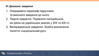 1. Опрацювати параграф підручника
та виконати завдання до нього.
2. Творче завдання. Порівняти поліцейських,
які діяли на українських землях у ХІХ та ХХІ ст.
3. Випереджальне завдання. Знайти визначення
поняття «національний рух».
VІ. Домашнє завдання
 