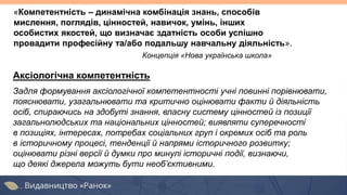 Аксіологічна компетентність
Задля формування аксіологічної компетентності учні повинні порівнювати,
пояснювати, узагальнювати та критично оцінювати факти й діяльність
осіб, спираючись на здобуті знання, власну систему цінностей із позиції
загальнолюдських та національних цінностей; виявляти суперечності
в позиціях, інтересах, потребах соціальних груп і окремих осіб та роль
в історичному процесі, тенденції й напрями історичного розвитку;
оцінювати різні версії й думки про минулі історичні події, визнаючи,
що деякі джерела можуть бути необ’єктивними.
«Компетентність – динамічна комбінація знань, способів
мислення, поглядів, цінностей, навичок, умінь, інших
особистих якостей, що визначає здатність особи успішно
провадити професійну та/або подальшу навчальну діяльність».
Концепція «Нова українська школа»
 