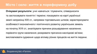 Очікувані результати: учні навчаться: тлумачити, співвідносити
та застосовувати поняття і терміни; показувати на карті українські
землі наприкінці ХІХ ст., напрямки торговельних шляхів; характеризувати
особливості економічного і політичного розвитку українських земель
на початку XVII ст.; аналізувати причини розшарування населення;
порівняти групи населення; розкривати причинно-наслідкові зв’язки;
висловлювати судження щодо впливу різних процесів на життя людини.
Місто і село: життя в пореформену добу
 