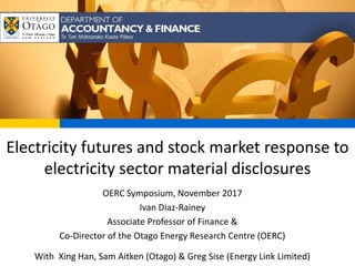 Electricity futures and stock market response to
electricity sector material disclosures
OERC Symposium, November 2017
Ivan Diaz-Rainey
Associate Professor of Finance &
Co-Director of the Otago Energy Research Centre (OERC)
With Xing Han, Sam Aitken (Otago) & Greg Sise (Energy Link Limited)
 