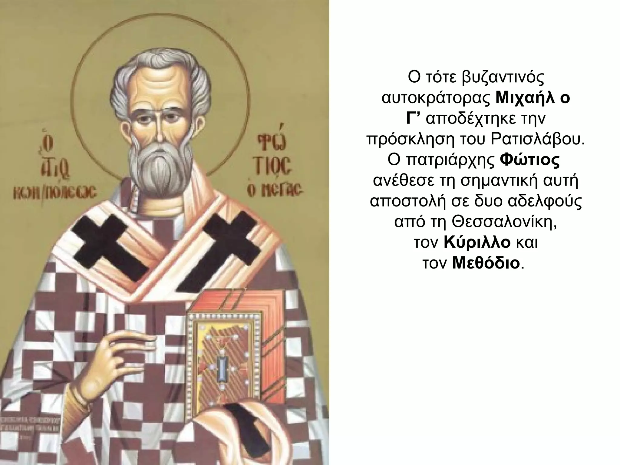 Ο τότε βυζαντινός
αυτοκράτορας Μιχαήλ ο
Γ’ αποδέχτηκε την
πρόσκληση του Ρατισλάβου.
Ο πατριάρχης Φώτιος
ανέθεσε τη σημαντική αυτή
αποστολή σε δυο αδελφούς
από τη Θεσσαλονίκη,
τον Κύριλλο και
τον Μεθόδιο.
 