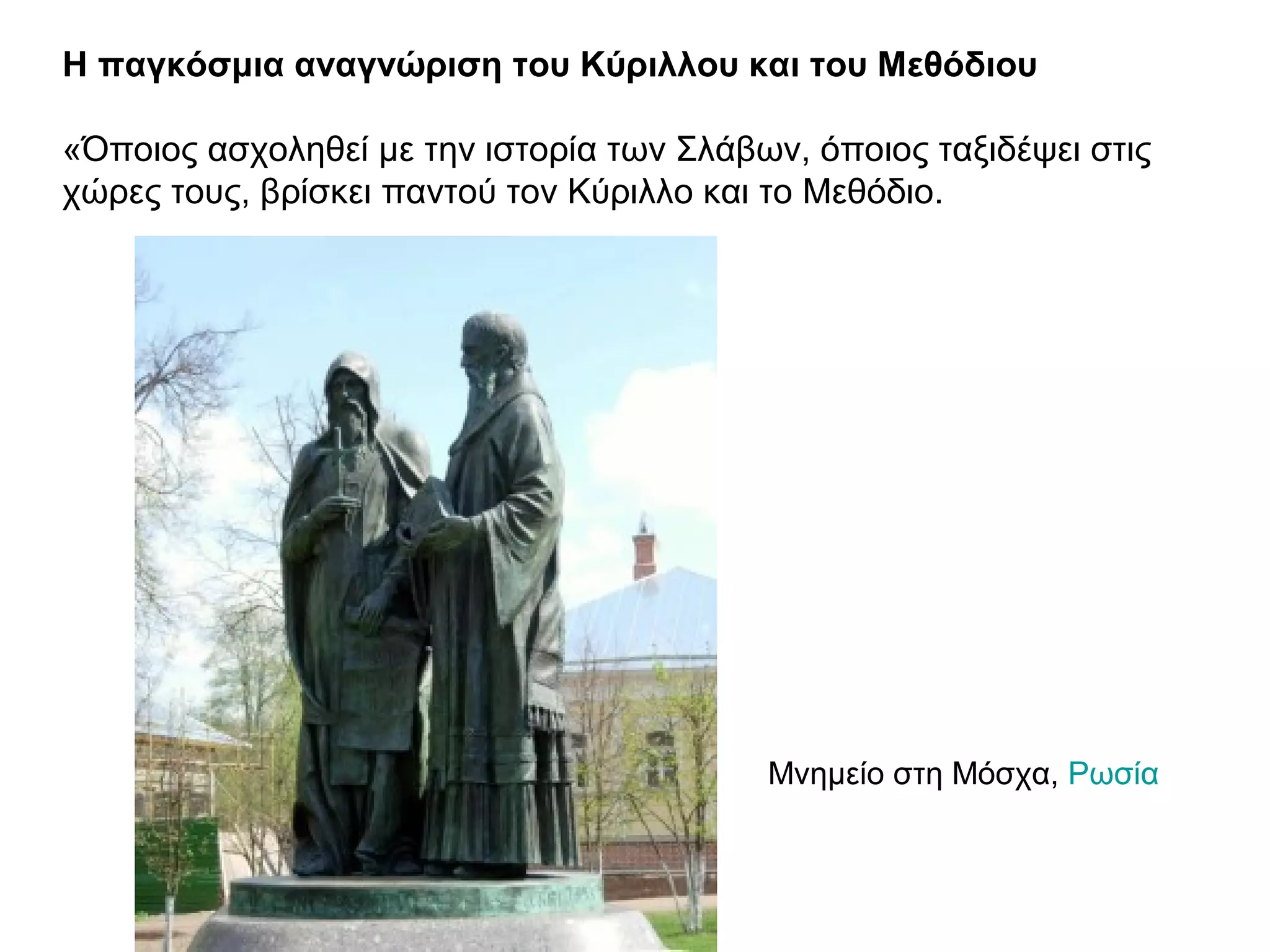 Η παγκόσμια αναγνώριση του Κύριλλου και του Μεθόδιου
«Όποιος ασχοληθεί με την ιστορία των Σλάβων, όποιος ταξιδέψει στις
χώρες τους, βρίσκει παντού τον Κύριλλο και το Μεθόδιο.
Μνημείο στη Μόσχα, Ρωσία
 