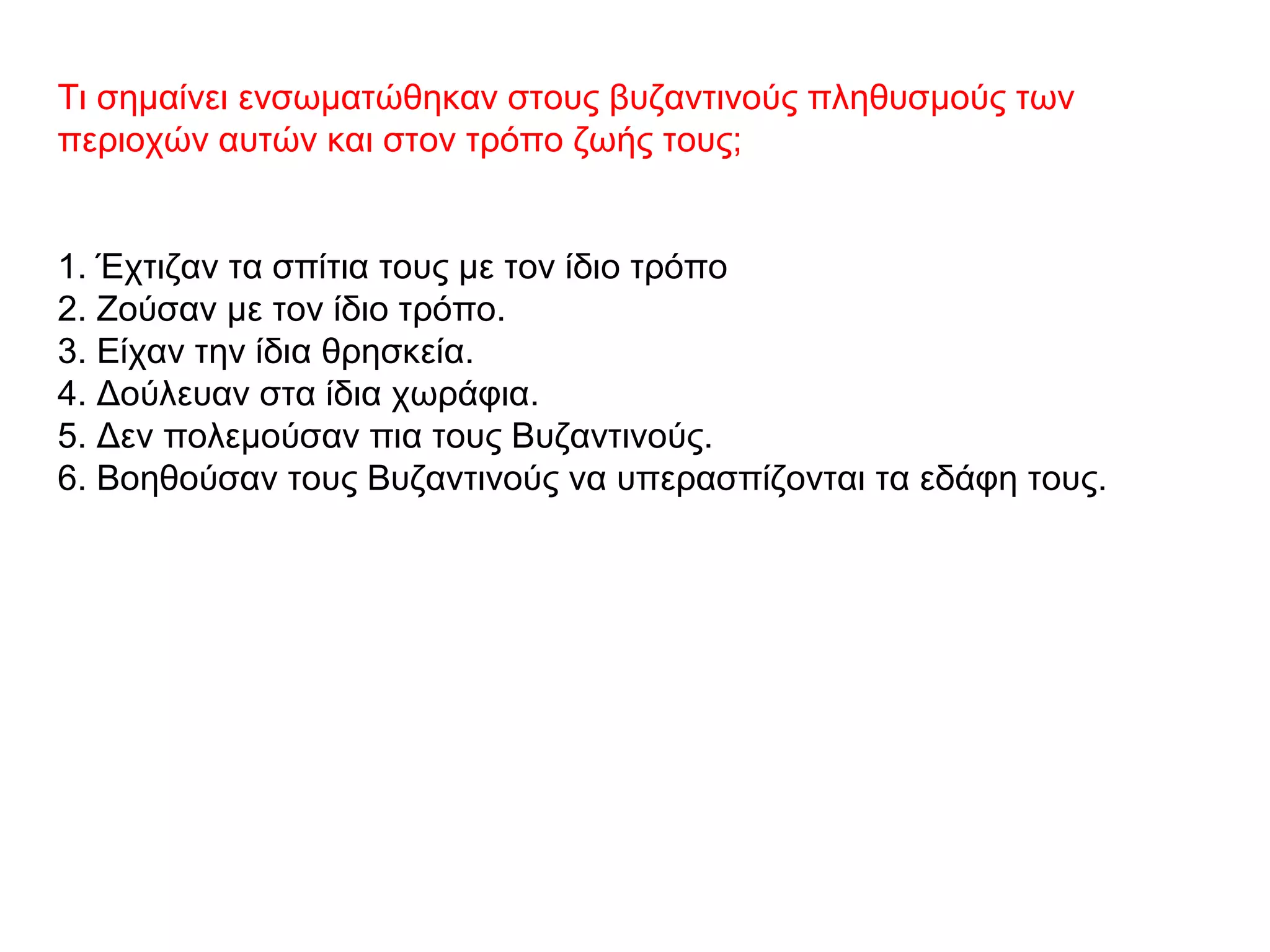 Τι σημαίνει ενσωματώθηκαν στους βυζαντινούς πληθυσμούς των
περιοχών αυτών και στον τρόπο ζωής τους;
1. Έχτιζαν τα σπίτια τους με τον ίδιο τρόπο
2. Ζούσαν με τον ίδιο τρόπο.
3. Είχαν την ίδια θρησκεία.
4. Δούλευαν στα ίδια χωράφια.
5. Δεν πολεμούσαν πια τους Βυζαντινούς.
6. Βοηθούσαν τους Βυζαντινούς να υπερασπίζονται τα εδάφη τους.
 