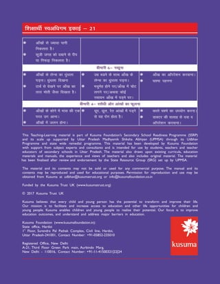 This Teaching-Learning material is part of Kusuma Foundation’s Secondary School Readiness Programme (SSRP)
and its scale up supported by Uttar Pradesh Madhyamik Shiksha Abhiyan (UPMSA) through its Udbhav
Programme and state wide remedial programme. This material has been developed by Kusuma Foundation
with support from subject experts and consultants and is intended for use by students, teachers and teacher
educators of secondary schools in Uttar Pradesh. The material also draws upon existing curricula, education
materials and manuals, the experience and views of teachers and also includes original material. The material
has been finalised after review and endorsement by the State Resource Group (SRG) set up by UPMSA.
The material and its contents may not be sold or used for any commercial purpose. The manual and its
contents may be reproduced and used for educational purposes. Permission for reproduction and use may be
obtained from Kusuma at udbhav@kusumatrust.org or info@kusumafoundation.co.in
Funded by the Kusuma Trust UK (www.kusumatrust.org)
© 2017 Kusuma Trust UK
Kusuma believes that every child and young person has the potential to transform and improve their life.
Our mission is to facilitate and increase access to education and other life opportunities for children and
young people. Kusuma enables children and young people to realise their potential. Our focus is to improve
education outcomes, and understand and address major barriers in education.
Kusuma Foundation (www.kusumafoundation.in):
State office, Hardoi
st
1 Floor, Surendra Pal Pathak Complex, Civil line, Hardoi,
Uttar Pradesh-241001, Contact Number: +91-05852-235010
Registered Office, New Delhi
A-21, Third Floor Green Park main, Aurbindo Marg,
New Delhi - 110016, Contact Number: +91-11-41500321|22|24
 