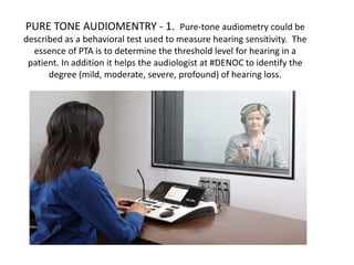 PURE TONE AUDIOMENTRY - 1. Pure-tone audiometry could be
described as a behavioral test used to measure hearing sensitivity. The
essence of PTA is to determine the threshold level for hearing in a
patient. In addition it helps the audiologist at #DENOC to identify the
degree (mild, moderate, severe, profound) of hearing loss.
 