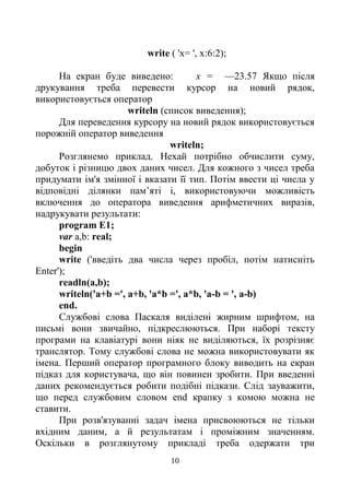 10
write ( 'х= ', х:6:2);
На екран буде виведено: х = —23.57 Якщо після
друкування треба перевести курсор на новий рядок,
використовується оператор
writeln (список виведення);
Для переведення курсору на новий рядок використовується
порожній оператор виведення
writeln;
Розглянемо приклад. Нехай потрібно обчислити суму,
добуток і різницю двох даних чисел. Для кожного з чисел треба
придумати ім'я змінної і вказати її тип. Потім ввести ці числа у
відповідні ділянки пам’яті і, використовуючи можливість
включення до оператора виведення арифметичних виразів,
надрукувати результати:
program E1;
var a,b: real;
begin
write ('введіть два числа через пробіл, потім натисніть
Enter');
readln(a,b);
writeln('a+b =', a+b, 'a*b =', a*b, 'a-b = ', a-b)
end.
Службові слова Паскаля виділені жирним шрифтом, на
письмі вони звичайно, підкреслюються. При наборі тексту
програми на клавіатурі вони ніяк не виділяються, їх розрізняє
транслятор. Тому службові слова не можна використовувати як
імена. Перший оператор програмного блоку виводить на екран
підказ для користувача, що він повинен зробити. При введенні
даних рекомендується робити подібні підкази. Слід зауважити,
що перед службовим словом end крапку з комою можна не
ставити.
При розв'язуванні задач імена присвоюються не тільки
вхідним даним, а й результатам і проміжним значенням.
Оскільки в розглянутому прикладі треба одержати три
 