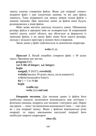 100
запису означає створення файла. Якщо для операції «запис»
відкрити файл з уже існуючими даними, то всі дані файла
зникнуть. Тому відкривати для запису можна тільки файли з
новими іменами. При занесенні даних до файла вони будуть
розміщуватись у кінці файла.
Файл може містити довільну кількість даних. Обмеження
розміру файла в програмі ніяк не оговорюється. В оперативній
пам'яті досить однієї області, яка збігається за форматом із
записами файла, а на диску файл може бути такого розміру,
скільки є вільного простору в момент його створення.
Запис даних у файл здійснюється за допомогою оператора
write (f, a);
Приклад 1. Нехай потрібно створити файл з 10 цілих
чисел. Програма має вигляд
program E42;
var f: file of integer; a,i: integer;
begin
assign(f, 'F.DAT'); rewrite(f);
writeln('введіть 10 цілих чисел, після кожного');
writeln('натискайте Enter');
for і := 1 to 10 do
begin
readln (a);
write (f,a) end end.
Операція читання. Для читання даних із файла його
необхідно описати, встановити відповідність між логічним і
фізичним іменами, відкрити для читання і зчитувати дані. Перші
два кроки — опис і встановлення відповідності імен — такі самі,
як і для операції запису. Якщо з файлом виконуються різні
операції, то перед виконанням наступної операції його
необхідно закрити оператором
close (f);
 