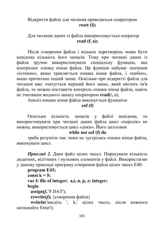101
Відкриття файла для читання проводиться оператором
reset (f);
Для читання даних із файла використовується оператор
read (f, a);
Після створення файла і кількох перетворень може бути
невідома кількість його записів. Тому при читанні даних із
файла зручно використовувати спеціальну функцію, яка
контролює ознаку кінця файла. Ця функція набуває значення
«істинно», якщо трапляється ознака кінця файла, і «хибно»,
якщо прочитано інший запис. Оскільки при відкритті файла для
читання вже зчитується перший його запис, який містить ім'я
файла, то можна поставити контроль ознаки кінця файла, навіть
не зчитавши жодного запису оператором read(/, a);
Аналіз ознаки кінця файла виконується функцією
eof (f)
Оскільки кількість записів у файлі невідома, то
використовувати при читанні даних файла цикл «перелік» не
можна, використовується цикл «доки». Його заголовок
while not eof (f) do
треба розуміти так: поки не зустрілась ознака кінця файла,
виконувати цикл.
Приклад 2. Дано файл цілих чисел. Порахувати кількість
додатних, від'ємних і нульових елементів у файлі. Використаємо
у даному прикладі програму створення файла цілих чисел Е40:
program E43;
const k = 5;
var f: file of integer; a,i, n, p, z: integer;
begin
assign(f, 'F.DAT');
rewrite(f); {створення файла}
writeln('введіть ', k,' цілих чисел, після кожного
натискайте Enter');
 