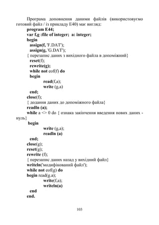 103
Програма доповнення даними файлів (використовуємо
готовий файл / із прикладу Е40) має вигляд:
program E44;
var f,g :file of integer; a: integer;
begin
assign(f, 'F.DAT');
assign(g, 'G.DAT');
{ перезапис даних з вихідного файла в допоміжний}
reset(f);
rewrite(g);
while not eof(f) do
begin
read(f,a);
write (g,a)
end;
close(f);
{ додання даних до допоміжного файла}
readln (a);
while a <> 0 do { ознака закінчення введення нових даних -
нуль}
begin
write (g,a);
readln (a)
end;
close(g);
reset(g);
rewrite (f);
{ перезапис даних назад у вихідний файл}
writeln('модифікований файл');
while not eof(g) do
begin read(g.a);
write(f,a);
writeln(a)
end
end.
 
