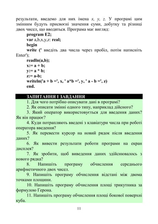 11
результати, введемо для них імена х, у, z. У програмі цим
змінним будуть присвоєні значення суми, добутку та різниці
двох чисел, що вводяться. Програма має вигляд:
program E2;
var a,b,x,y,z: real;
begin
write (' введіть два числа через пробіл, потім натисніть
Enter');
readln(a,b);
х:= a + b;
у:= а * b;
z:= a-b;
writeln('a + b =', х, ' a*b =', у, ' a - b =', z)
end.
ЗАПИТАННЯ І ЗАВДАННЯ
1. Для чого потрібно описувати дані в програмі?
2. Як описати змінні одного типу, наприклад дійсного?
3. Який оператор використовується для введення даних?
Як він працює?
4. Куди потрапляють введені з клавіатури числа при роботі
оператора введення?
5. Як перевести курсор на новий рядок після введення
даних?
6. Як вивести результати роботи програми на екран
дисплея?
7. Як зробити, щоб виведення даних здійснювалось з
нового рядка?
8. Напишіть програму обчислення середнього
арифметичного двох чисел.
9. Напишіть програму обчислення відстані між двома
точками площини.
10. Напишіть програму обчислення площі трикутника за
формулою Герона.
11. Напишіть програму обчислення площі бокової поверхні
куба.
 