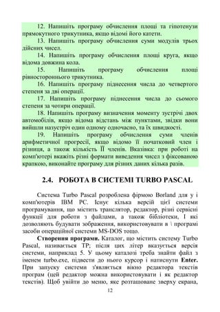 12
12. Напишіть програму обчислення площі та гіпотенузи
прямокутного трикутника, якщо відомі його катети.
13. Напишіть програму обчислення суми модулів трьох
дійсних чисел.
14. Напишіть програму обчислення площі круга, якщо
відома довжина кола.
15. Напишіть програму обчислення площі
рівностороннього трикутника.
16. Напишіть програму піднесення числа до четвертого
степеня за дві операції.
17. Напишіть програму піднесення числа до сьомого
степеня за чотири операції.
18. Напишіть програму визначення моменту зустрічі двох
автомобілів, якщо відома відстань між пунктами, звідки вони
вийшли назустріч один одному одночасно, та їх швидкості.
19. Напишіть програму обчислення суми членів
арифметичної прогресії, якщо відомо її початковий член і
різниця, а також кількість ЇЇ членів. Вказівка: при роботі на
комп'ютері вкажіть різні формати виведення чисел з фіксованою
крапкою, виконайте програму для різних даних кілька разів.
2.4. РОБОТА В СИСТЕМІ TURBO PASCAL
Система Turbo Pascal розроблена фірмою Borland для у і
комп'ютерів IBM PC. Існує кілька версій цієї системи
програмування, що містить транслятор, редактор, різні сервісні
функції для роботи з файлами, а також бібліотеки, І які
дозволяють будувати зображення, використовувати в  програмі
засоби операційної системи MS-DOS тощо.
Створення програми. Каталог, що містить систему Turbo
Pascal, називається ТР; після цих літер вказується версія
системи, наприклад 5. У цьому каталозі треба знайти файл з
іменем turbo.exe, підвести до нього курсор і натиснути Enter.
При запуску системи з'являється вікно редактора текстів
програм (цей редактор можна використовувати і як редактор
текстів). Щоб увійти до меню, яке розташоване зверху екрана,
 