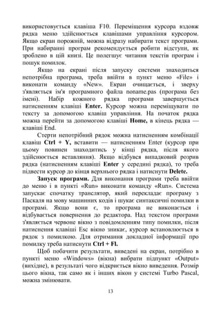 13
використовується клавіша F10. Переміщення курсора вздовж
рядка меню здійснюється клавішами управління курсором.
Якщо екран порожній, можна відразу набирати текст програми.
При набиранні програм рекомендується робити відступи, як
зроблено в цій книзі. Це полегшує читання текстів програм і
пошук помилок.
Якщо на екрані після запуску системи знаходиться
непотрібна програма, треба ввійти в пункт меню «File» і
виконати команду «New». Екран очищається, і зверху
з'являється ім'я програмного файла noname.pas (програма без
імені). Набір кожного рядка програми завершується
натисненням клавіші Enter. Курсор можна переміщувати по
тексту за допомогою клавіш управління. На початок рядка
можна перейти за допомогою клавіші Home, в кінець рядка —
клавіші End.
Стерти непотрібний рядок можна натисненням комбінації
клавіш Ctrl + Y, вставити — натисненням Enter (курсор при
цьому повинен знаходитись у кінці рядка, після якого
здійснюється вставляння). Якщо відбувся випадковий розрив
рядка (натисненням клавіші Enter у середині рядка), то треба
підвести курсор до кінця верхнього рядка і натиснути Delete.
Запуск програми. Для виконання програми треба ввійти
до меню і в пункті «Run» виконати команду «Run». Система
запускає спочатку транслятор, який перекладає програму з
Паскаля на мову машинних кодів і шукає синтаксичні помилки в
програмі. Якщо вони є, то програма не виконається і
відбувається повернення до редактора. Над текстом програми
з'являється червоне вікно з повідомленням типу помилки, після
натиснення клавіші Esc вікно зникає, курсор встановлюється в
рядок з помилкою. Для отримання докладної інформації про
помилку треба натиснути Ctrl + Fl.
Щоб побачити результати, виведені на екран, потрібно в
пункті меню «Windows» (вікна) вибрати підпункт «Output»
(вихідне), в результаті чого відкриється вікно виведення. Розмір
цього вікна, так само як і інших вікон у системі Turbo Pascal,
можна змінювати.
 