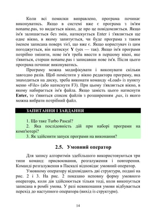 14
Коли всі помилки виправлено, програма починає
виконуватись. Якщо в системі вже є програма з ім'ям
noname.pas, то видається вікно, де про це повідомляється. Якщо
ім'я залишається без змін, натискується Enter і з'являється ще
одне вікно, в якому запитується, чи буде програма з таким
іменем записана поверх тієї, що вже є. Якщо користувач із цим
погоджується, він натискує Y (yes — так). Якщо ім'я програми
потрібно змінити, нове ім'я треба ввести в першому вікні, яке
з'явиться, стерши noname.pas і записавши нове ім'я. Після цього
програма починає виконуватись.
Програму можна модифікувати і виконувати скільки
завгодно разів. Щоб помістити у вікно редактора програму, яка
знаходиться на диску, треба виконати команду «Load» із пункту
меню «File» (або натиснути F3). При цьому з'являється вікно, в
якому набирається ім'я файла. Якщо замість цього натиснути
Enter, то з'явиться список файлів з розширенням .pas, із якого
можна вибрати потрібний файл.
ЗАПИТАННЯ І ЗАВДАННЯ
1. Що таке Turbo Pascal?
2. Яка послідовність дій при наборі програми на
комп'ютері?
3. Як здійснити запуск програми на виконання?
2.5. Умовний оператор
Для запису алгоритмів здебільшого використовуються три
типи команд: присвоювання, розгалуження і повторення.
Команді розгалуження в Паскалі відповідає умовний оператор.
Умовному оператору відповідають дві структури, подані на
рис. 2 і 3. На рис. 2 показано неповну форму умовного
оператора, коли дія здійснюється тільки тоді, коли викопується
записана в ромбі умова. У разі невиконання умови відбувається
перехід до наступного оператора (вихід із структури).
 