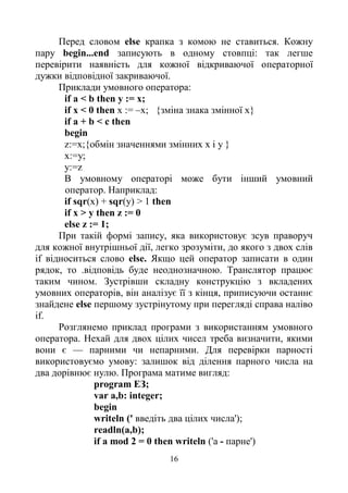 16
Перед словом else крапка з комою не ставиться. Кожну
пару begin...end записують в одному стовпці: так легше
перевірити наявність для кожної відкриваючої операторної
дужки відповідної закриваючої.
Приклади умовного оператора:
if a < b then у := х;
if х < 0 then х := –х; {зміна знака змінної х}
if a + b < c then
begin
z:=х;{обмін значеннями змінних х і у }
x:=y;
y:=z
В умовному операторі може бути інший умовний
оператор. Наприклад:
if sqr(x) + sqr(y) > 1 then
if х > у then z := 0
else z := 1;
При такій формі запису, яка використовує зсув праворуч
для кожної внутрішньої дії, легко зрозуміти, до якого з двох слів
if відноситься слово else. Якщо цей оператор записати в один
рядок, то .відповідь буде неоднозначною. Транслятор працює
таким чином. Зустрівши складну конструкцію з вкладених
умовних операторів, він аналізує її з кінця, приписуючи останнє
знайдене else першому зустрінутому при перегляді справа наліво
if.
Розглянемо приклад програми з використанням умовного
оператора. Нехай для двох цілих чисел треба визначити, якими
вони є — парними чи непарними. Для перевірки парності
використовуємо умову: залишок від ділення парного числа на
два дорівнює нулю. Програма матиме вигляд:
program ЕЗ;
var a,b: integer;
begin
writeln (' введіть два цілих числа');
readln(a,b);
if a mod 2 = 0 then writeln ('a - парне')
 