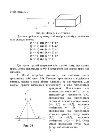 18
отвір (рис. 37).
Рис. 37. «Отвір» і «цеглина»
Цеглина пройде в прямокутний отвір, якщо буде виконана
така складна умова:
(х <= a) and (у <= b) or
(у <= a) and (х <= b) or
(х <= a) and (z <= b) or
(z <= a) and (x <= b) or
(y <= a) and (z <= b) or
(z <= a) and (y <= b)
Для трьох граней одержано шість умов тому, що кожну
грань можна повернути на 90° і перевірити для кожної грані два
випадки.
3. Нехай потрібно визначити, чи належить точка
трикутнику ABC (рис. 38). Сторони трикутника є відрізками
прямих, кожна з яких ділить площину на дві частини. Для
кожної прямої визначимо півплощину, в якій знаходиться
трикутник. Півплощина, яка
знаходиться вище осі х, осі х,
визначається нерівністю у>0.
Півплощина, яка знаходиться
справа від прямої і з'єднує точки
(— 1,0) та (0,2), задається
нерівністю у— 2х — 2<0.
Півплощина, яка знаходиться
зліва від прямої і з'єднує точки
(1,0) та (0,2), задається
нерівністю у+2х — 2<0. Отже
умова належності точки (х,у)
фігурі має такий вигляд:Рис. 38
 