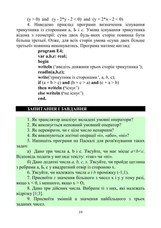 19
(у > 0) and (у - 2*у - 2 < 0) and (у + 2*х - 2 < 0)
4. Наведемо приклад програми визначення існування
трикутника із сторонами а, Ь і с. Умова існування трикутника
відома з геометрії: сума двох будь-яких сторін повинна бути
більша третьої. Отже, для всіх сторін умова «сума двох більше
третьої» повинна виконуватись. Програма матиме вигляд:
program E4;
var a,b,c: real;
begin
writeln (‘введіть довжини трьох сторін трикутника ');
readln(a,b,c);
write('трикутник із сторонами ', а, b, с);
if (а + b > с) and (b + с > a) and (с + а > b)
then writeln (‘існує’)
else writeln (‘не існує’)
end.
ЗАПИТАННЯ І ЗАВДАННЯ
1. Як транслятор аналізує вкладені умовні оператори?
2. Як виконується неповний умовний оператор?
3. Як перевірити, чи є ціле число непарним?
4. Як виконуються логічні операції «і», «або», «ні»?
5. Напишіть програми на Паскалі для розв'язування таких
задач:
а) Дано три числа а, b і с. З'ясуйте, чи має місце a<b<c.
Відповідь подати у вигляді тексту: «так» чи «ні».
б) Дано додатні числа а, b, с, х. З'ясуйте, чи пройде цеглина
з ребрами а, Ь, с у квадратний отвір із стороною х.
6. З'ясуйте, чи належать числа а і b проміжку (-1;1).
7. Присвоїти z значення більшого з чисел х і у у тому разі,
якщо х < 0, і меншого, якщо х > О,
8. Дано три дійсних числа. Вибрати ті з них, які належать
відрізку [1;3].
9. Присвоїти змінній а значення найбільшого з трьох
заданих чисел.
 