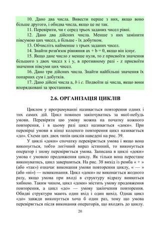20
10. Дано два числа. Вивести перше з них, якщо воно
більше другого, і обидва числа, якщо це не так.
11. Перевірити, чи є серед трьох заданих чисел рівні.
12. Дано два дійсних числа. Менше з них замінити
півсумою цих чисел, а більше - їх добутком.
13. Обчисліть найменше з трьох заданих чисел.
14. Знайти розв'язок рівняння ах + b = 0, якщо він існує.
15. Якщо дане число х менше нуля, то z присвоїти значення
більшого з двох чисел х і у, в противному разі - z присвоїти
значення півсуми цих чисел.
16. Дано три дійсних числа. Знайти найбільші значення їх
попарних сум і добутків.
17. Дано дійсні числа a, b і с. Подвоїти ці числа, якщо вони
впорядковані за зростанням.
2.6. ОРГАНІЗАЦІЯ ЦИКЛІВ
Циклом у програмуванні називається повторення одних і
тих самих дій. Цикл повинен закінчуватись за якої-небудь
умови. Перевіряти цю умову можна на початку кожного
повторення, і в цьому разі цикл називається «доки». При
перевірці умови в кінці коленого повторення цикл називається
«до». Схеми цих двох типів циклів наведені на рис. 39.
У циклі «доки» спочатку перевіряється умова і якщо вона
виконується, тобто логічний вираз істинний, то виконується
оператор і знову перевіряється умова. Записана в циклі «доки»
умова є умовою продовження циклу. Як тільки вона перестане
виконуватись, цикл завершиться. На рис. 38 вихід із ромба « + »
(або «так») означає виконання умови повторення циклу, « — »
(або «ні») — невиконання. Цикл «доки» не виконається жодного
разу, якщо умова при вході в структуру відразу виявиться
хибною. Таким чином, цикл «доки» містить умову продовження
повторення, а цикл «до» — умову закінчення повторення.
Обидві структури мають один вхід і один вихід. Однак цикл
«до» завжди виконується хоча б один раз, тому що умова
перевіряється після виконання операторів, що входять до циклу.
 