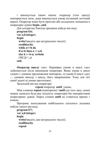 23
і виконується таким чином: оператор (тіло циклу)
повторюється доти, доки виконується умова (істинний логічний
вираз). Оператор може бути простим або складеним, вміщеним в
операторні дужки begin...end.
Для алгоритму Евкліда програма набуде вигляду:
program E6;
var a,b:integer;
begin
write('введіть два натуральних числа');
readln(a.b);
while a<>b do
if a>b then a := a-b
else b := b-a; writeln
('НСД=', а)
end.
Оператор циклу «до». Перевірка умови в циклі «до»
здійснюється після виконання оператора. Якщо умова в циклі
«доки» є умовою продовження повторень, то умова її циклі «до»
— умовою виходу з циклу, його завершенням. Тому для тієї
самої задачі ці умови протилежні.
Загальний вигляд оператора:
repeat оператор until умова;
Між словами repeat (повторити) і until (до того часу, поки)
можна записати будь-яку кількість операторів без використання
операторних дужок. Перед словом until не ставиться крапка з
комою.
Програма знаходження найбільшого спільного дільника
набуде такого вигляду:
program E7;
var a,b:integer;
begin
write('введіть два натуральних числа');
readln(a,b);
repeat
 
