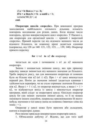 24
if a > b then a := a - b;
if b > a then b := b - a until a = b;
writeln('HCД=', a)
end.
Оператори циклів «перелік». При виконанні програм
знаходження найбільшого спільного дільника кількість
повторень неоднакова для різних даних. Коли відоме число
повторень, зручно використовувати цикл «перелік». У Паскалі с,
два оператори для організації циклів — прямий і зворотний
«перелік». Прямий перелік іде від відомого меншого числа до
відомого більшого, на кожному кроці додається одиниця
(наприклад, від 120 до 140: 121, 122, 123, ..., 139, 140). Оператор
прямого переліку
for i:=n1 to n2 do оператор;
читається як «для і починаючи з n1 до n2 виконати
оператор».
Змінна і називається змінною циклу, яка при прямому
переліку завжди змінюється від меншого значення до більшого.
Треба звернути увагу, що для виконання оператора пі повинно
бути не більше ніж n2 (n1  n2). При і = n! цикл виконується
перший раз. Потім до значення змінної /додається одиниця і
здійснюється перевірка, чи не стало отримане значення більшим
ніж n2. Якщо і + 1  n2, то оператор виконується, а якщо і + 1 >
n2, то відбувається вихід із циклу і виконується оператор
програми, який слідує за оператором циклу. Оскільки оператор
циклу for сам змінює значення змінної циклу, то її не можна
змінювати іншим способом, наприклад присвоюванням їй якого-
небудь значення в тілі циклу (вона не повинна з'явитися зліва від
знака : = ).
Оператор у циклі може бути простим або складеним,
взятим в операторні дужки.
Розглянемо приклади використання операторів циклу.
1. Обчислення добутку аn
. Відомо, що для того щоб
 