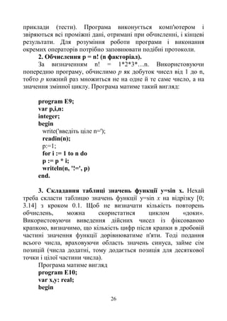 26
приклади (тести). Програма виконується комп'ютером і
звіряються всі проміжні дані, отримані при обчисленні, і кінцеві
результати. Для розуміння роботи програми і виконання
окремих операторів потрібно заповнювати подібні протоколи.
2. Обчислення р = n! (n факторіал).
За визначенням n! = 1*2*3*…n. Використовуючи
попередню програму, обчислимо р як добуток чисел від 1 до n,
тобто р кожний раз множиться не на одне й те саме число, а на
значення змінної циклу. Програма матиме такий вигляд:
program E9;
var p,i,n:
integer;
begin
write('введіть ціле n=');
readin(n);
p:=1;
for і := 1 to n do
р := р * і;
writeln(n, '!=', р)
end.
3. Складання таблиці значень функції y=sin х. Нехай
треба скласти таблицю значень функції y=sin x на відрізку [0;
3.14] з кроком 0.1. Щоб не визначати кількість повторень
обчислень, можна скористатися циклом «доки».
Використовуючи виведення дійсних чисел із фіксованою
крапкою, визначимо, що кількість цифр після крапки в дробовій
частині значення функції дорівнюватиме п'яти. Тоді подання
всього числа, враховуючи область значень синуса, займе сім
позицій (числа додатні, тому додається позиція для десяткової
точки і цілої частини числа).
Програма матиме вигляд
program E10;
var х,у: real;
begin
 