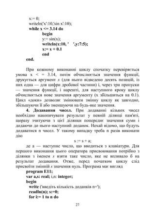 27
х:= 0;
writeln('x':10,'sin x':10);
while x <= 3.14 do
begin
y:= sin(x);
writeln(x:10, ' ',y:7:5);
x:= x + 0.1
end
end.
При кожному виконанні циклу спочатку перевіряється
умова х < = 3.14, потім обчислюється значення функції,
друкується аргумент х (для нього відведено десять позицій, із
них одна — для цифри дробової частини) і, через три пропуски
— значення функції, і нарешті, для наступного кроку циклу
обчислюється нове значення аргументу (х збільшиться на 0.1).
Цикл «доки» дозволяє змінювати змінну циклу як завгодно,
збільшуючи її або зменшуючи на будь-яке значення.
4. Додавання чисел. При додаванні кількох чисел
необхідно накопичувати результат у певній ділянці пам'яті,
щоразу зчитуючи з цієї ділянки попереднє значення суми і
додаючи до нього наступний доданок. Нехай відомо, що будуть
додаватися n чисел. У такому випадку треба n разів виконати
дію
s := s + а;
де а — наступне число, що вводиться з клавіатури. Для
першого виконання цього оператора присвоювання потрібно з
ділянки з іменем s взяти таке число, яке не впливало б на
результат додавання. Отже, перед початком циклу слід
присвоїти змінній s значення нуль. Програма має вигляд
program E11;
var a,s: real; i,n: integer;
begin
write ('введіть кількість доданків n=');
readln(n); s:=0;
for i:= 1 to n do
 