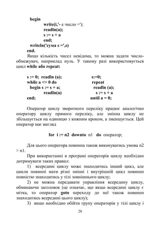 28
begin
write(i,'- е число =');
readln(a);
s := s + a
end;
writeln('cyмa s =',s)
end.
Якщо кількість чисел невідома, то можна задати число-
обмежувач, наприклад нуль. У такому разі використовується
цикл while або repeat:
s := 0; readln (a); s:=0;
while a <> 0 do repeat
begin s := s + а; readln (a);
readln(a) s := s + a
end; until a = 0;
Оператор циклу зворотного переліку працює аналогічно
оператору циклу прямого переліку, але змінна циклу не
збільшується на одиницю з кожним кроком, а зменшується. Цей
оператор має вигляд
for і := n2 downto n1 do оператор;
Для цього оператора повинна також виконуватись умова n2
> n1.
При використанні в програмі операторів циклу необхідно
дотримувати таких правил:
1) всередині циклу може знаходитись інший цикл, але
цикли повинні мати різні змінні і внутрішній цикл повинен
повністю знаходитись у тілі зовнішнього циклу;
2) не можна передавати управління всередину циклу,
обминаючи заголовок (це означає, що якщо всередині циклу є
мітка, то оператор goto переходу до неї також повинен
знаходитись всередині цього циклу);
3) якщо необхідно обійти групу операторів у тілі циклу і
 